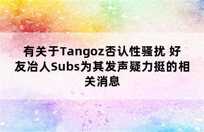有关于Tangoz否认性骚扰 好友冶人Subs为其发声疑力挺的相关消息